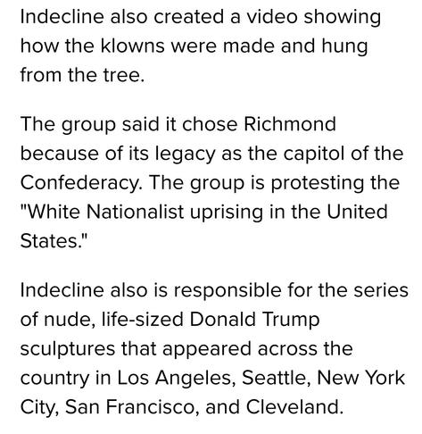 Indecline also created a video showing
how the klowns were made and hung
from the tree.

The group said it chose Richmond
because of its legacy as the capitol of the
Confederacy. The group is protesting the
"White Nationalist uprising in the United
States."

Indecline also is responsible for the series
of nude, life-sized Donald Trump
sculptures that appeared across the
country in Los Angeles, Seattle, New York
City, San Francisco, and Cleveland.
