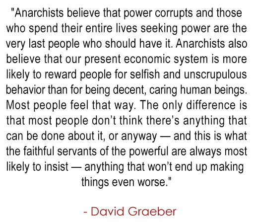 "Anarchists believe that power corrupts and those 
who spend their entire lives seeking power are the 
very last people who should have it. Anarchists also 
believe that our present economic system is more 
likely to reward people for selfish and unscrupulous 
behavior than for being decent, caring human beings. 
Most people feel that way. The only difference is 
that most people don’t think there’s anything that 
can be done about it, or anyway — and this is what 
the faithful servants of the powerful are always
most likely to insist — anything that won’t end 
up making things even worse."
.
  - David Graeber