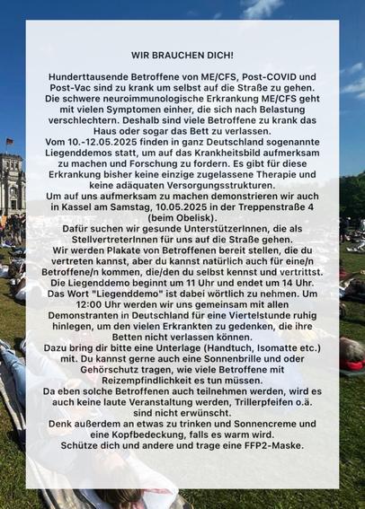 WIR BRAUCHEN DICH!

Hunderttausende Betroffene von ME/CFS, Post-COVID und
Post-Vac sind zu krank um selbst auf die Straße zu gehen.
Die schwere neuroimmunologische Erkrankung ME/CFS geht
mit vielen Symptomen einher, die sich nach Belastung
verschlechtern. Deshalb sind viele Betroffene zu krank das
Haus oder sogar das Bett zu verlassen.
Vom 10.-12.05.2025 finden in ganz Deutschland sogenannte
Liegenddemos statt, um auf das Krankheitsbild aufmerksam
zu machen und Forschung zu fordern.Es gibt für diese
Erkrankung bisher keine einzige zugelassene Therapie und
keine adäquaten Versorgungsstrukturen.
Um auf uns aufmerksam zu machen demonstrieren wir auch
in Kassel am Samstag, 10.05.2025 in der Treppenstraße 4
(beim Obelisk)

Dafür suchen wir gesunde UnterstützerInnen, die als
Stellvertreterinnen für uns auf die Straße gehen.

Die Liegenddemo beginnt um 11 Uhr und endet um 14 Uhr.
Das Wort "Liegenddemo" ist dabei wörtlich zu nehmen. Um

12:00 Uhr werden wir uns gemeinsam mit allen
Demonstranten in Deutschland für eine Viertelstunde ruhig
hinlegen, um den vielen Erkrankten zu gedenken, die ihre
Betten nicht verlassen können.
...
Da Betroffene mit Reizempfindlichkeit auch teilnehmen werden, wird es
auch keine laute Veranstaltung werden, Trillerpfeifen o.ä.
sind nicht erwünscht.

Denk außerdem an etwas zu trinken und Sonnencreme und
eine Kopfbedeckung, falls es warm wird.
Schütze dich und andere und trage eine FFP2-Maske.