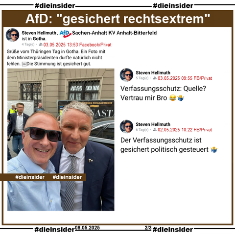 Wir zeigen hier Steven Hellmuth, AfD Sachsen-Anhalt KV Anhalt-Bitterfeld und Mitarbeiter von Claudia Weiss, MdB AfD Sachsen-Anhalt KV Magdeburg, der am 03.05.2025 aus Gotha ein Bild von sich mit Björn Höcke teilt und dazu "Grüße vom Thüringen Tag in Gotha. Ein Foto mit dem Ministerpräsidenten durfte natürlich nicht fehlen. Die Stimmung ist gesichert gut." postet.

Dazu zeigen wir noch zwei Posts von Steven Hellmuth vom 02./03.05.2025. Er postet 
am 03. "Verfassungsschutz: Quelle? Vertrau mir Bro 😂🤷‍♂️." und 
am 02. "Der Verfassungsschutz ist gesichert politisch gesteuert 🤷‍♂️."

Info: Alle Beiträge sind privat.
