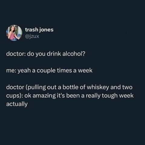Doctor: Do you drink alcohol?
Me: Yeah, a couple times a week.
Doctor (pulling out a bottle of whiskey and two cups): Okay, great--it's been a really tough week, actually.