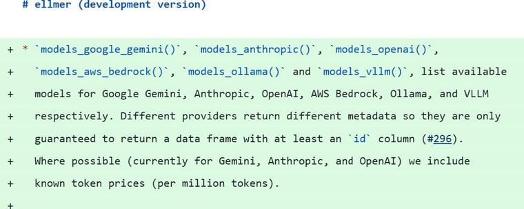 # ellmer (development version)
* `models_google_gemini()`, `models_anthropic()`, `models_openai()`,  
  `models_aws_bedrock()`, `models_ollama()` and `models_vllm()`, list available 
  models for Google Gemini, Anthropic, OpenAI, AWS Bedrock, Ollama, and VLLM 
  respectively. Different providers return different metadata so they are only 
  guaranteed to return a data frame with at least an `id` column (#296).
  Where possible (currently for Gemini, Anthropic, and OpenAI) we include
  known token prices (per million tokens).