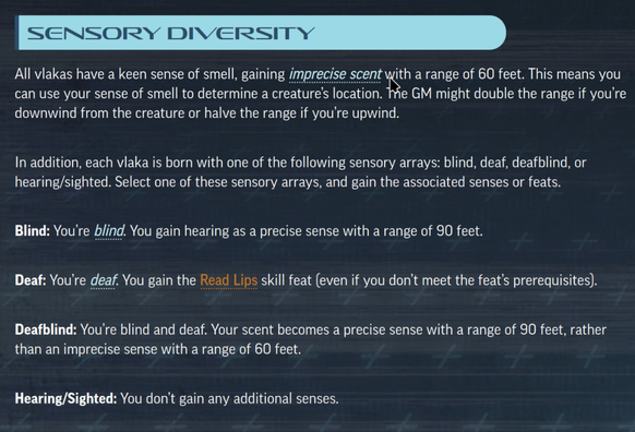 Sensory Diversity

All vlakas have a keen sense of smell, gaining imprecise scent
with a range of 60 feet. This means you can use your sense of smell to determine a creature’s location. The GM might double the range if you’re downwind from the creature or halve the range if you’re upwind.

In addition, each vlaka is born with one of the following sensory arrays: blind, deaf, deafblind, or hearing/sighted. Select one of these sensory arrays, and gain the associated senses or feats.

Blind: You’re blind
. You gain hearing as a precise sense with a range of 90 feet.

Deaf: You’re deaf
. You gain the Read Lips
skill feat (even if you don’t meet the feat’s prerequisites).

Deafblind: You’re blind and deaf. Your scent becomes a precise sense with a range of 90 feet, rather than an imprecise sense with a range of 60 feet.

Hearing/Sighted: You don’t gain any additional senses.