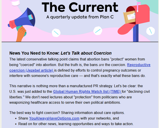 The Current - A quarterly update from Plan C

News You Need to Know: Let's Talk about Coercion
The latest conservative talking point claims that abortion bans “protect” women from being "coerced" into abortion. But the truth is, the bans are the coercion. Reproductive coercion (Jezebel article) is defined by efforts to control pregnancy outcomes or interfere with someone's reproductive care — and that's exactly what these bans do.
 
This narrative is nothing more than a manufactured PR strategy. Let’s be clear: the U.S. was just added to the Global Human Rights Watch list (TIME) for "declining civil liberties." We don't need lectures about "protection" from politicians who are weaponizing healthcare access to serve their own political ambitions.
 
The best way to fight coercion? Sharing information about care options. 

Share YouAlwaysHaveOptions.com with your networks, and 
look out for other news, learning opportunities and ways to take action. 