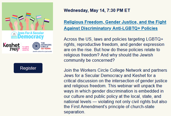 Wednesday, May 14, 7:30 PM ET

Religious Freedom, Gender Justice, and the Fight Against Discriminatory Anti-LGBTQ+ Policies

Across the US, laws and policies targeting LGBTQ+ rights, reproductive freedom, and gender expression are on the rise. But how do these policies relate to religious freedom? And why should the Jewish community be concerned?

Join the Workers Circle College Network and partners Jews for a Secular Democracy and Keshet for a critical discussion on the intersection of gender justice and religious freedom. This webinar will unpack the ways in which gender discrimination is embedded in our culture and public policy at the local, state, and national levels — violating not only civil rights but also the First Amendment’s principle of church-state separation.