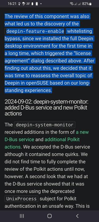 The image displays a screenshot of a text document on a mobile device. The background is dark, with text in white and blue boxes. The main text is in blue boxes and discusses the review of a component related to the Deepin desktop environment, mentioning the discovery of a whitelisting bypass. It also references the installation of the full Deepin desktop environment for the first time in a long time, which triggered a "license agreement" dialog. The text concludes with a decision to reassess the overall topic of Deepin in openSUSE based on long-standing experiences.

The bottom section of the image is in white text and provides a date, "2024-09-02," followed by a description of changes to the "deepin-system-monitor" component. It mentions the addition of a new D-Bus service and new Polkit actions. The text notes that the D-Bus service was accepted despite some quirks and that the review of the Polkit actions was not completed until now. It also mentions a second look at the D-Bus service, which revealed the use of the deprecated "UnixProcess" subject for Polkit authentication in an unsafe way. The bottom of the image includes navigation buttons labeled "III," "O," and "<."

 Ovis2-8B

🌱 Energy used: 0.338 Wh