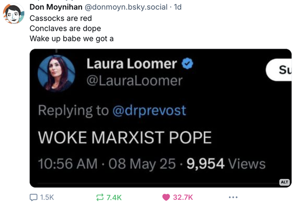 Screenshot from Bluesky. User Don Moynihan (@donmoyn.bsky.social) posted "Cassocks are red/Conclaves are dope/Wake up babe we got a" and then he posted a screenshot of Laura Loomer posting WOKE MARXIST POPE in all caps, *at* the new pontiff's twitter account @drprevost.
