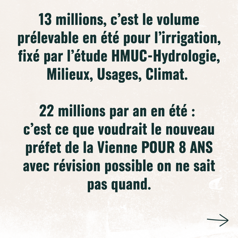 13 millions, c'est le volume prélevable en été pour l'irrigation fixé par l'étude HMUC-Hydrologie, Milieux, Usages, Climat.

22 millions par an en été :
c'est ce que voudrait le nouveau préfet de la Vienne POUR 8 ANS 
avec révision possible on ne sait pas quand.