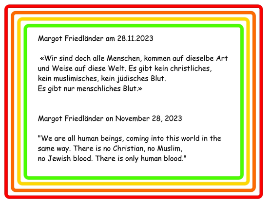 Margot Friedländer am 28.11.2023

 «Wir sind doch alle Menschen, kommen auf dieselbe Art und Weise auf diese Welt. Es gibt kein christliches, kein muslimisches, kein jüdisches Blut. Es gibt nur menschliches Blut.»

Margot Friedländer on November 28, 2023

"We are all human beings, coming into this world in the same way. There is no Christian, no Muslim, no Jewish blood. There is only human blood."