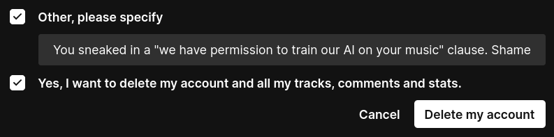 The end of a delete account dialog at Soundcloud. I confirm that I want to delete my account for reason "other." The reason: 

"You sneaked in a 'we have permission to train our AI on your music' clause. Shame."