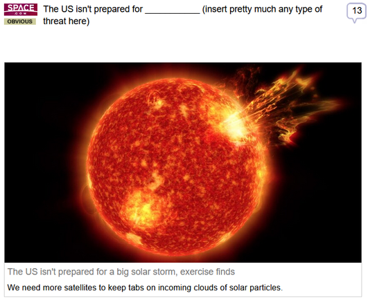 (Space.com) via Fark
 
The US isn't prepared for ___________ (insert pretty much any type of threat here)
 
The US isn't prepared for a big solar storm, exercise finds
We need more satellites to keep tabs on incoming clouds of solar particles.