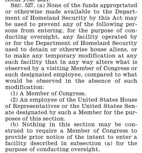 SEC. 527. (a) None of the funds appropriated or otherwise made available to the Depart-ment of Homeland Security by this Act may be used to prevent any of the following per-sons from entering, for the purpose of con-ducting oversight, any facility operated by or for the Department of Homeland Security used to detain or otherwise house aliens, or to make any temporary modification at any such facility that in any way alters what is observed by a visiting Member of Congress or such designated employee, compared to what would be observed in the absence of such modification: (1) A Member of Congress. (2) An employee of the United States House of Representatives or the United States Sen-ate designated by such a Member for the pur-poses of this section. (b) Nothing in this section may be con-strued to require a Member of Congress to provide prior notice of the intent to enter a facility described in subsection (a) for the purpose of conducting oversight.