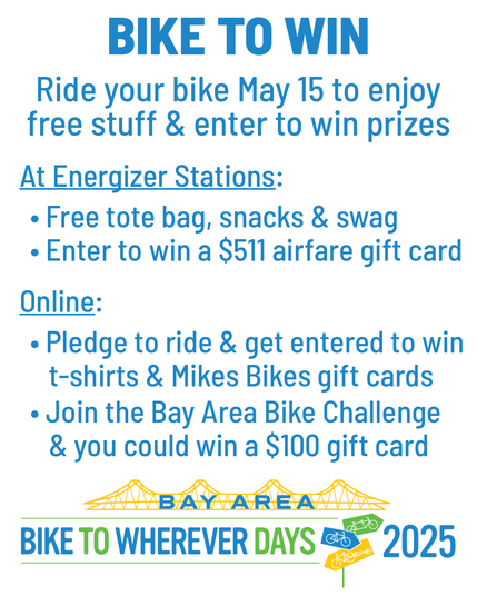 Bike to Win. Ride your bike May 15 to enjoy free stuff & enter to win prizes. At Energizer Stations: • Free tote bag, snacks & swag
• Enter to win a $511 airfare gift card. Online: • Pledge to ride & get entered to win t-shirts & Mikes Bikes gift cards • Join the Bay Area Bike Challenge & you could win a $100 gift card. Logo for Bike to Wherever Days 2025.