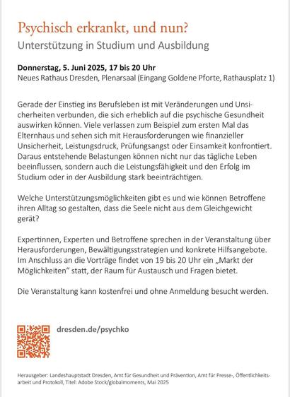 Psychisch erkrankt, und nun? Unterstützung in Studium und Ausbildung Donnerstag, 5. Juni 2025, 17 bis 20 Uhr Neues Rathaus Dresden, Plenarsaal (Eingang Goldene Pforte, Rathausplatz 1) Gerade der Einstieg ins Berufsleben ist mit Veränderungen und Unsicherheiten verbunden, die sich erheblich auf die psychische Gesundheit auswirken können. Viele verlassen zum Beispiel zum ersten Mal das Elternhaus und sehen sich mit Herausforderungen wie finanzieller Unsicherheit, Leistungsdruck, Prüfungsangst oder Einsamkeit konfrontiert.  Daraus entstehende Belastungen können nicht nur das tägliche Leben beeinflussen, sondern auch die Leistungsfähigkeit und den Erfolg im Studium oder in der Ausbildung stark beeinträchtigen. Welche Unterstützungsmöglichkeiten gibt es und wie können Betroffene ihren Alltag so gestalten, dass die Seele nicht aus dem Gleichgewicht gerät? Expertinnen, Experten und Betroffene sprechen in der Veranstaltung über Herausforderungen, Bewältigungsstrategien und konkrete Hilfs angebote. Im Anschluss an die Vorträge findet von 19 bis 20 Uhr ein „Markt der Möglichkeiten“ statt, der Raum für Austausch und Fragen bietet. Die Veranstaltung kann kostenfrei und ohne Anmeldung besucht werden.