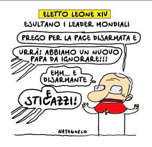 'Eletto Leone XIV. Esultano i leader mondiali'.

Nel disegno, Papa Leone XIV annuncia: "Prego per la pace disarmata e...". "Urrà! Abbiamo un nuovo Papa da ignorare!!!", urlano da fuori campo. 
"Ehm... e disarmante", aggiunge il Papa. 
"E sticazzi!", gridano nuovamente i leader mondiali.