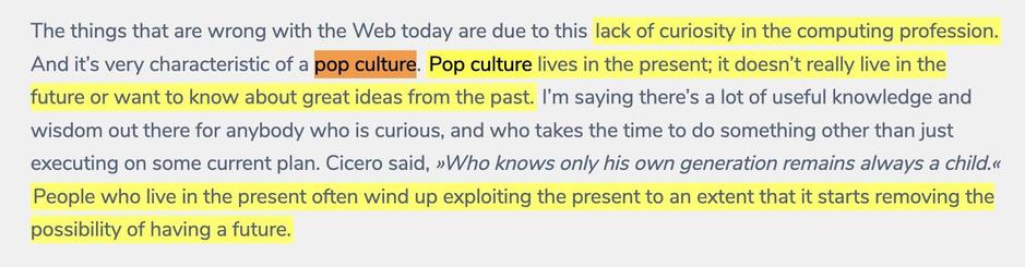The things that are wrong with the Web today are due to this lack of curiosity in the computing profession. And it’s very characteristic of a pop culture. Pop culture lives in the present; it doesn’t really live in the future or want to know about great ideas from the past. I’m saying there’s a lot of useful knowledge and wisdom out there for anybody who is curious, and who takes the time to do something other than just executing on some current plan. Cicero said, Who knows only his own generation remains always a child. People who live in the present often wind up exploiting the present to an extent that it starts removing the possibility of having a future.