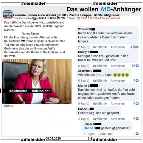 Theo Gottschalk, AfD Rhein-Erft-Kreis in NRW teilt u.a. in der Gruppe "Freunde, denen Alice Weidel gefällt" seinen Post über Nancy Faeser. Gottschalk postet u.a. 
"Das häßliche Gesicht einer Nazisozialistin und Antidemokratin aus der SPD (NSPD) trägt den Namen: Nancy Faeser. 
Mit der Einstufung unserer Alternative für Deutschland 🇩🇪  verabschiedet sich am letzten Tag ihrer unmöglichen bzw. diktatorischen Gesinnung eine der schlimmsten Antifa Demokraten von der Bühne in Deutschland und der Welt.

Wir zeigen auf Slide 3 u.a. die Kommentare 
"Keine Angst Leute. Sie wird von einem Faeser getötet. (Dauert nicht mehr lange.).", "ehr gut diese Frau gleich ab in den Knast bei Wasser und Brot.", "Widerliches Dre..... Loch.", "Das die noch frei rumlaufen darf ist echt unglaublich... gesichert Antifa und hatte einen solch wichtigen Posten." und "Gehört weg und ein gesperrt." mit der Antwort "gesteinigt gehört die."