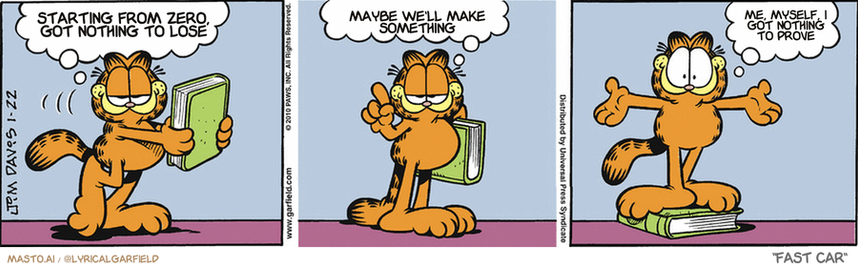 Original Garfield comic from January 22, 2010
Text replaced with lyrics from: Fast Car

Transcript:
• Starting From Zero, Got Nothing To Lose
• Maybe We'll Make Something
• Me, Myself, I Got Nothing To Prove


--------------
Original Text:
• Garafield:  We can get a lot from books.  For instance...  I'm now taller!