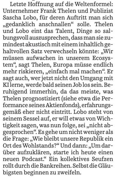 Ausschnitt eines Zeitungsartikels der SZ:

Letzte Hoffnung auf die Weltenformel:
Unternehmer Frank Thelen und Publizist
Sascha Lobo, für deren Auftritt man sich
"gedanklich anschnallen" solle. Thelen
und Lobo eint das Talent, Dinge so sal-
bungsvoll auszusprechen, dass man sie zu-
mindest akustisch mit einem inhaltlich ge-
haltvollen Satz verwechseln könnte: „Wir
müssen aufwachen in unserem Ecosys-
tem", sagt Thelen, Europa müsse endlich
mehr riskieren, „einfach mal machen". Er
sagt auch, wer jetzt nicht den Umgang mit
KIlerne, werde bald seinen Job los sein. Be-
ruhigend immerhin, da das meiste, was
Thelen prognostiziert (siehe etwa die Per-
formance seines Aktienfonds), erfahrungs-
gemais eher nicht eintritt. Lobo steht von
seinem Sessel auf, er will etwas von Wich-
tigkeit sagen, was nun folge, sei „nicht ab-
gesprochen". Es gehe um nicht weniger als
die Frage: „Wie bleibt unsere Republik ein
Ort des Wohlstands?" Und dann: „Um dar-
über aufzuklären, starte ich heute einen
neuen Podcast." Ein kollektives Seufzen
rollt durch die Bankreihen. Selbst die Gläu-
bigsten beginnen zu zweifeln.