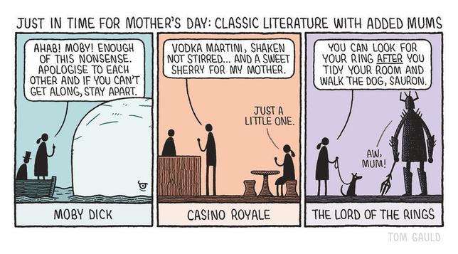 Title: Just in time for Mother's Day: Classic literature with added Mums 

Panel 1: Moby Dick 
"Ahab! Moby! Enough of this nonsense. Apologise to each other and if you can't get along, stay apart." says Ahab's mother, standing in a little boat and looking sternly into Moby's eye, while her son sits chastened behing her.


Panel 2: Casino Royale.
"Vodka martini, shaken not stirred... And a sweet sherry for my mother."
says James Bond. His mother calls over feom their table "Just a little one."

Panel 3: The Lord of the Rings.
"You can look for your ring after you tidy your room and walk the dog, Sauron."
says Sauron's mother, holding out the dog lead to her son, who replies "Aw, mum!".