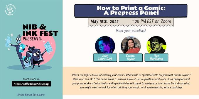 A graphic announcing "How to Print a Comic: A Prepress Panel" for the Nib and Ink Fest 2025 on May 10th, 2025 at 1:00 AM EST on Zoom featuring panelists Joan Zahra Dark, Carina Taylor, and Hye Mardikian. The panel description reads, "What's the right choice for binding your comic? What kinds of special effects do you want on the covers? What even is a DPI? This panel seeks to answer some of those questions and more. Book designers and pre-press workers Carina Taylor and Hye Mardikian will speak to moderator Joan Zahra Dark about what you might want to look for when printing your comic, or if you're working with a publisher. " An anthropomorphic inkwell and an anthropomorphic both holding comic pages decorate the graphic.