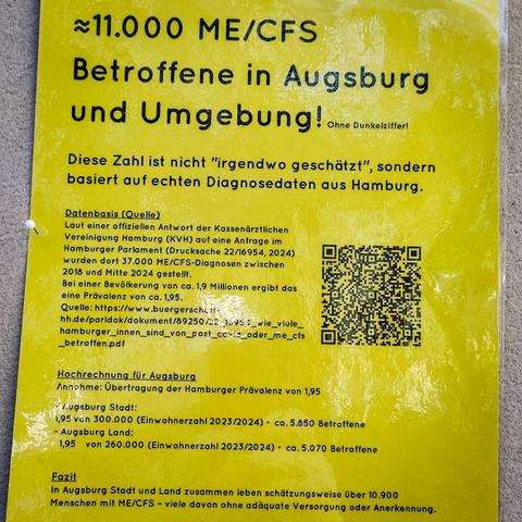 Das Foto zeigt ein gelbes Infoplakat. Folgender Text:

~11.00 Betroffene in Augsburg - Ohne Dunkelziffer

Diese Zahl ist nicht "irgendwo geschätzt”, sondern basiert auf echten Diagnosedaten aus Hamburg. 
Datenbasis (Quelle): Laut einer offiziellen Antwort der Kassenärztlichen Vereinigung Hamburg (KVH) auf eine Anfrage im Hamburger Parlament (Drucksache 22/16954, 2024) Es wurden dort 37.000 ME/CFS-Diagnosen zwischen 2018 und Mitte 2024 gestellt. Bei einer Bevölkerung von ca. 1,9 Millionen ergibt das eine Prävalenz von ca.1,95. (Quellenhinweis per URL)

Hochrechnung für Augsburg: Annahme: Übertragung der Hamburger Prävalenz von 1,95. 

Für Augsburg Stadt: 1,95 von 300.000 (Einwohnerzahl 2023/2024) - ca. 5.850 Betroffene

Augsburg Land: 1,95 von 260.000 (Einwohnerzahl 2023/2024) - ca.5.070 Betroffene

In Augsburg Stadt und Land zusammen leben schätzungsweise über 10.900 Menschen mit ME/CFS - viele davon ohne adaquate Versorgung oder Anerkennung.