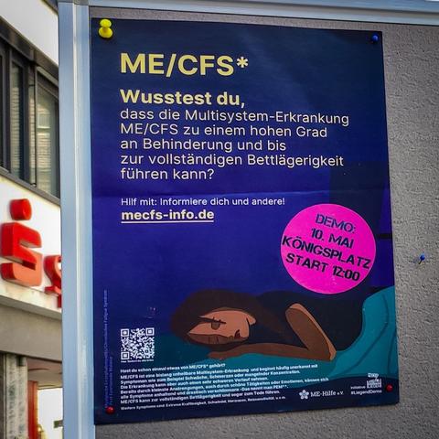 Das Foto zeigt ein Info-Plakat zum Thema ME/CFS. Text:

ME/CFS*

Wusstest du, dass die Multisystem-Erkrankung ME/CFS zu einem hohen Grad an Behinderung und bis zur vollständigen Bettlägerigkeit führen kann?

Hilf mit: Informiere dich und andere: mecfs-info.de

Dieses Plakat enthält zudem einen Hinweis zur Liegenddemo am 10. Mai in Augsburg. Start am Königsplatz um 12:00 Uhr.
