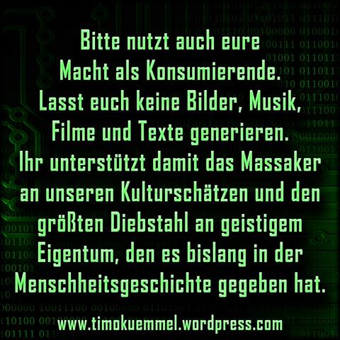 Text-Kachel: Bitte nutzt auch eure Macht als Konsumierende. Lasst euch keine Bilder, Musik, Filme und Texte generieren. 
Ihr unterstützt damit das Massaker an unseren Kulturschätzen und den größten Diebstahl an geistigem Eigentum, den es bislang in der  Menschheitsgeschichte gegeben hat.