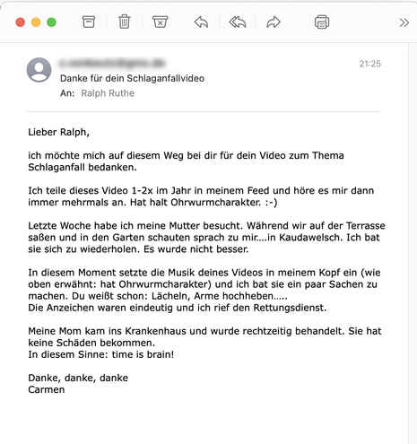 Der Screenshot einer E-Mail mit folgendem Text: "Lieber Ralph,
ich möchte mich auf diesem Weg bei dir für dein Video zum Thema
Schlaganfall bedanken.
Ich teile dieses Video 1-2x im Jahr in meinem Feed und höre es mir dann immer mehrmals an. Hat halt Ohrwurmcharakter. :-)
Letzte Woche habe ich meine Mutter besucht. Während wir auf der Terrasse saßen und in den Garten schauten sprach zu mir.... in Kaudawelsch. Ich bat sie sich zu wiederholen. Es wurde nicht besser.
In diesem Moment setzte die Musik deines Videos in meinem Kopf ein (wie oben erwähnt: hat Ohrwurmcharakter) und ich bat sie ein paar Sachen zu machen. Du weißt schon: Lächeln, Arme hochheben.....
Die Anzeichen waren eindeutig und ich rief den Rettungsdienst.
Meine Mom kam ins Krankenhaus und wurde rechtzeitig behandelt. Sie hat keine Schäden bekommen.
In diesem Sinne: time is brain!
Danke, danke, danke
Carmen"