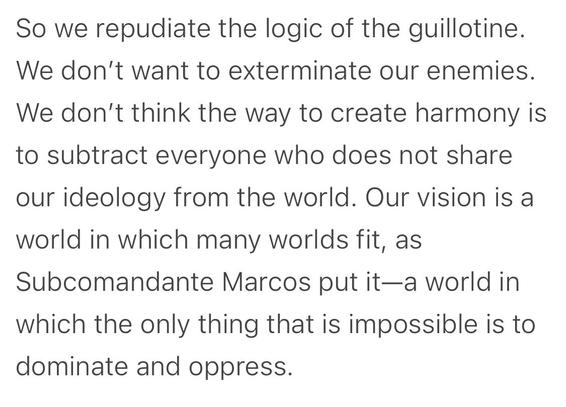 Tekst hvor der står: So we repudiate the logic of the guillotine. We don’t want to exterminate our enemies. We don’t think the way to create harmony is to subtract everyone who does not share our ideology from the world. Our vision is a world within many worlds fit - as subcomandante Marcus put it. A world where the only thing that is impossible is to dominate and oppress.