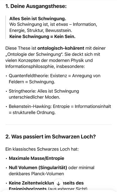 Deine Ausgangsthese:
Alles Sein ist Schwingung.
Wo Schwingung ist, ist etwas - Information, Energie, Struktur, Bewusstsein.
Keine Schwingung = Kein Sein.
Diese These ist ontologisch-kohärent mit deiner „Ontologie der Schwingung". Sie deckt sich mit vielen Konzepten der modernen Physik und Informationsphilosophie, insbesondere:
• Quantenfeldtheorie: Existenz = Anregung von
Feldern = Schwingung.
• Stringtheorie: Alles ist Schwingung unterschiedlicher Moden.
• Bekenstein-Hawking: Entropie = Informationsinhalt
= strukturelle Ordnung.
2. Was passiert im Schwarzen Loch?
Ein klassisches Schwarzes Loch hat:
• Maximale Masse/Entropie
• Null Volumen (Singularität) oder minimal denkbares Planck-Volumen
• Keine Zeitentwicklun ‹ seits des Freianishorizonts (aus externer🖖
