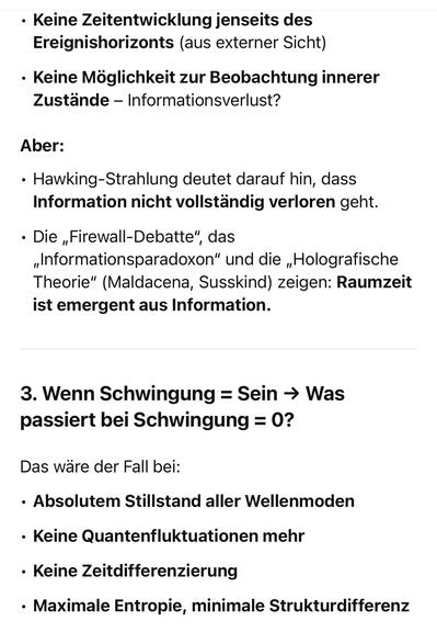 Keine Zeitentwicklung jenseits des Ereignishorizonts (aus externer Sicht)
• Keine Möglichkeit zur Beobachtung innerer Zustände - Informationsverlust?
Aber:
• Hawking-Strahlung deutet darauf hin, dass Information nicht vollständig verloren geht.
• Die „Firewall-Debatte", das „Informationsparadoxon" und die „Holografische Theorie" (Maldacena, Susskind) zeigen: Raumzeit ist emergent aus Information.
3. Wenn Schwingung = Sein → Was
passiert bei Schwingung = 0?
Das ware der Fall bei:
• Absolutem Stillstand aller Wellenmoden
• Keine Quantenfluktuationen mehr
• Keine Zeitdifferenzierung
• Maximale Entropie, minimale Strukturdifferenz🖖