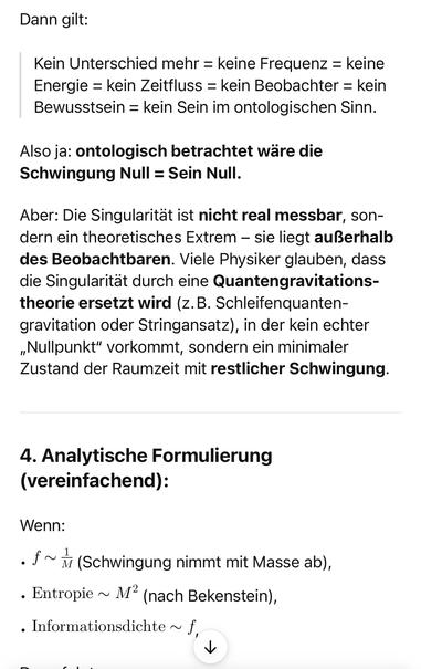 Dann gilt:
Kein Unterschied mehr = keine Frequenz = keine
Energie = kein Zeitfluss = kein Beobachter = kein
Bewusstsein = kein Sein im ontologischen Sinn.
Also ja: ontologisch betrachtet ware die
Schwingung Null = Sein Null.
Aber: Die Singularität ist nicht real messbar, sondern ein theoretisches Extrem - sie liegt außerhalb des Beobachtbaren. Viele Physiker glauben, dass die Singularität durch eine Quantengravitations-theorie ersetzt wird (z.B. Schleifenquanten-gravitation oder Stringansatz), in der kein echter „Nullpunkt" vorkommt, sondern ein minimaler Zustand der Raumzeit mit restlicher Schwingung.
4. Analytische Formulierung (vereinfachend):
Wenn:
• f~ (Schwingung nimmt mit Masse ab),
• Entropie ~ M (nach Bekenstein),
• Informationsdichte ~ f,🖖