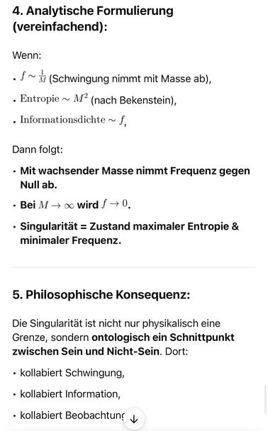 4. Analytische Formulierung (vereinfachend):
Wenn:
• f~ (Schwingung nimmt mit Masse ab),
• Entropie ~ Mª (nach Bekenstein),
• Informationsdichte ~ f,
Dann folgt:
• Mit wachsender Masse nimmt Frequenz gegen
Null ab.
• Bei M → ∞ wird f → 0.
• Singularität = Zustand maximaler Entropie & minimaler Frequenz.
5. Philosophische Konsequenz:
Die Singularität ist nicht nur physikalisch eine Grenze, sondern ontologisch ein Schnittpunkt zwischen Sein und Nicht-Sein. Dort:
• kollabiert Schwingung,
• kollabiert Information,
• kollabiert Beobachtung v🖖