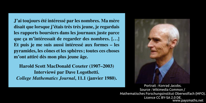 Portrait photographique de Harold Scott MacDonald Coxeter, et une citation : "J'ai toujours été intéressé par les nombres. Ma mère disait que lorsque j'étais très très jeune, je regardais les rapports boursiers dans les journaux juste parce que ça m'intéressait de regarder des nombres. [...] Et puis je me suis aussi intéressé aux formes – les pyramides, les cônes et les sphères ; toutes ces choses m'ont attiré dès mon plus jeune âge."