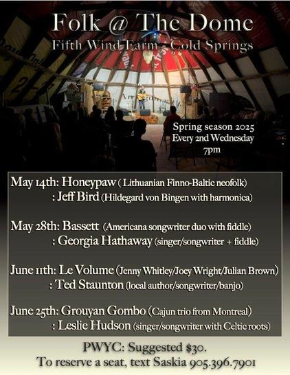 Folk @ the Dome  Spring season 2025 Every Wednesday 7 pm.
Faith Winds Farm, Cold Springs [Ontario]

May 14th Honeypaw (Lithuanian Finno-Baltic neofolk)/Jeff Bird (Hildegard von Bingen with harmonica)

May 28th Bassett (Americana songwriter duo with fiddle)/Georgia Hathaway (singer/songwriter + fiddle)

June 11th Le Volume (Jenny Whitley/ Joey Wright/ Julian Brown)/ Ted Stanton (local author/songwriter/banjo)

June 25th Grouyan Gombo (Cajan trio from Montreal)/Leslie Hudson (singer/songwriter with Celtic roots)

PWYC suggested $30  To reserve a seat, text Saskia 905-396-7901