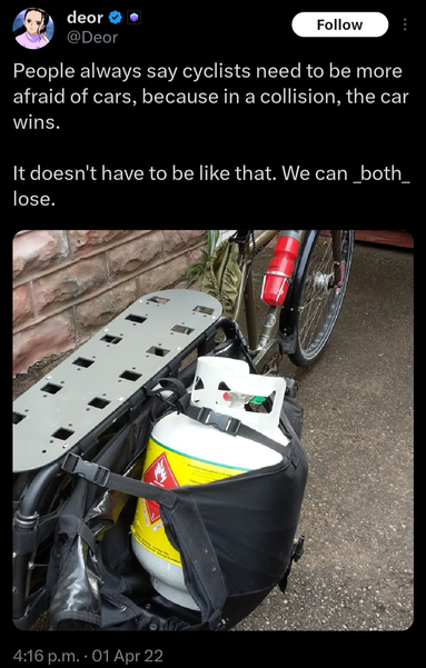 People always say cyclists need to be more afraid of cars, because in a collision, the car wins.

It doesn't have to be like that. We can _both_ lose.

[A photo of a bicycle with a propane tank strapped into a saddlebag]
