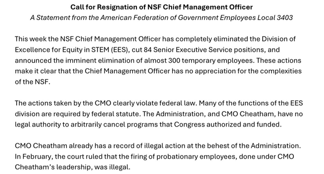 Call for Resignation of NSF Chief Management Officer A Statement from the American Federation of Government Employees Local 3403 This week the NSF Chief Management Officer has completely eliminated the Division of Excellence for Equity in STEM (EES), cut 84 Senior Executive Service positions, and announced the imminent elimination of almost 300 temporary employees. These actions make it clear that the Chief Management Officer has no appreciation for the complexities of the NSF. The actions taken by the CMO clearly violate federal law. Many of the functions of the EES division are required by federal statute. The Administration, and CMO Cheatham, have no legal authority to arbitrarily cancel programs that Congress authorized and funded. CMO Cheatham already has a record of illegal action at the behest of the Administration. In February, the court ruled that the firing of probationary employees, done under CMO Cheatham’s leadership, was illegal.