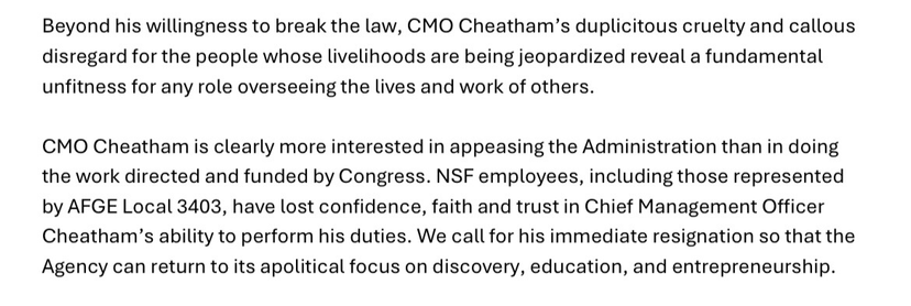 Beyond his willingness to break the law, CMO Cheatham’s duplicitous cruelty and callous disregard for the people whose livelihoods are being jeopardized reveal a fundamental unfitness for any role overseeing the lives and work of others. CMO Cheatham is clearly more interested in appeasing the Administration than in doing the work directed and funded by Congress. NSF employees, including those represented by AFGE Local 3403, have lost confidence, faith and trust in Chief Management Officer Cheatham’s ability to perform his duties. We call for his immediate resignation so that the Agency can return to its apolitical focus on discovery, education, and entrepreneurship.