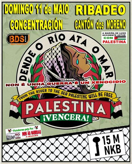 DOMINGO 11 de MAIO - RIBADEO

CONCENTRACIÓN

CANTÓN dos MORENO

BDS Galiza

A MARINA DE LUGO OCCIDENTE ASTUR con PALESTINA

NON É UNHA GUERRA, É UN XENOCIDIO

DENDE O RÍO ATA O MAR PALESTINA VENCERÁ!

15M