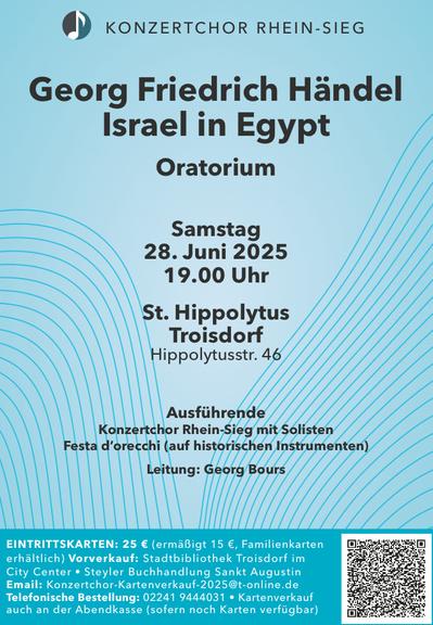 Konzertplakat 
KONZERTCHOR RHEIN-SIEG
Georg Friedrich Händel
Israel in Egypt
Oratorium
Samstag
28. Juni 2025
19.00 Uhr
St. Hippolytus
Troisdorf
Hippolytusstr. 46
Ausführende
Konzertchor Rhein-Sieg mit Solisten
Festa d'orecchi (auf historischen Instrumenten)
Leitung: Georg Bours
EINTRITTSKARTEN: 25 € (ermäßigt 15 €, Familienkarten
erhältlich) Vorverkauf: Stadtbibliothek Troisdorf im
City Center • Steyler Buchhandlung Sankt Augustin
Email: Konzertchor-Kartenverkauf-2025@t-online.de
Telefonische Bestellung: 02241 9444031 • Kartenverkauf
auch an der Abendkasse (sofern noch Karten verfügbar)