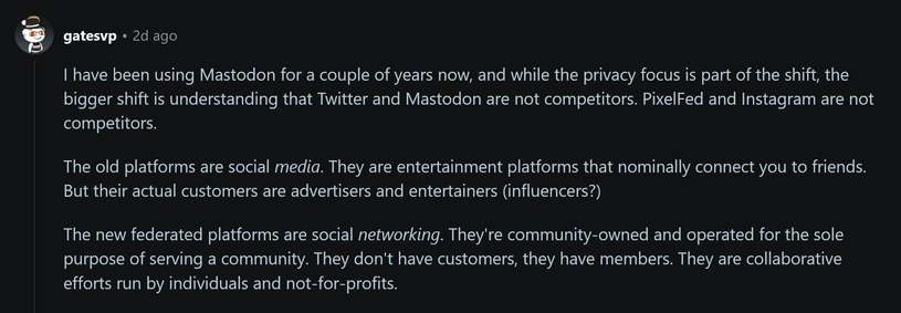 I have been using Mastodon for a couple of years now, and while the privacy focus is part of the shift, the bigger shift is understanding that Twitter and Mastodon are not competitors. PixelFed and Instagram are not competitors.

The old platforms are social media. They are entertainment platforms that nominally connect you to friends. But their actual customers are advertisers and entertainers (influencers?)

The new federated platforms are social networking. They're community-owned and operated for the sole purpose of serving a community. They don't have customers, they have members. They are collaborative efforts run by individuals and not-for-profits.