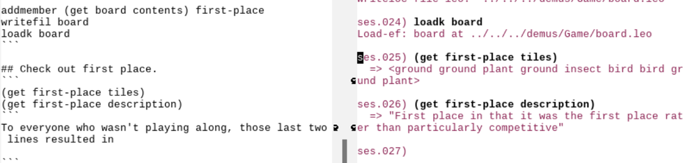 Emacs with left and right frames:
On the left:

addmember (get board contents) first-place
writefil board
loadk board
```

## Check out first place.
```
(get first-place tiles)
(get first-place description)
```
To everyone who wasn't playing along, those last two lines resulted in

```
On the right:

ses.023) writefil board
writeloc-file-leo:  ../../../demus/Game/board.leo

ses.024) loadk board
Load-ef: board at ../../../demus/Game/board.leo

ses.025) (get first-place tiles)
  => <ground ground plant ground insect bird bird ground plant>

ses.026) (get first-place description)
  => "First place in that it was the first place rather than particularly competitive"

ses.027)