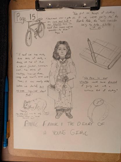 Hand-drawn sketches with words on paper, clipped to a clipboard. Center drawing is of a girl with dark hair, carrying a small case, clearly wearing many layers of clothing. Text: "I had on two vests, three pairs of pants, a dress, on top of that skirt, jacket, summer-coat, two pairs of stockings, lace-up shoes, wooly cap, scarf, and still more; I was nearly stifled before we started, but no one inquired about that."

Text to right of sketch: "No Jew in our situation would have dreamed of going out with a suitcase full of clothing."

Upper left: sketch of a bicycle (under "Page 15"). Text: "Jews must wear a yellow star, Jews must hand in their bicycles, Jews are banned from trams and are forbidden to drive."

Upper right text: "We put on heaps of clothing as if we were going to the North Pole, the sole reason being to take clothes with us."

Center right: sketch of a notebook with fountain pen.

Lower left: sketch of a cat. Text: "Moortje, my little cat, was the only creature whom I said farewell to."

Lower right: sketch of a wristwatch