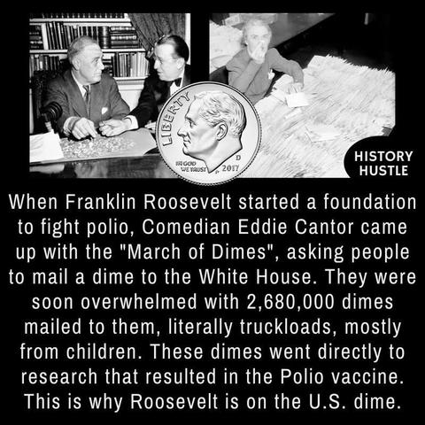 When Franklin Roosevelt started a foundation to fight polio, Comedian Eddie Cantor came up with the "March of Dimes", asking people to mail a dime to the White House. They were soon overwhelmed with 2,680,000 dimes mailed to them, literally truckloads, mostly from children. These dimes went directly to research that resulted in the Polio vaccine.
This is why Roosevelt is on the U.S. dime.