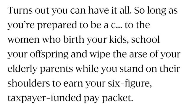A quote from Andrea Vance's excellent story.

"Turns out you can have it all. So long as you’re prepared to be a c... to the women who birth your kids, school your offspring and wipe the arse of your elderly parents while you stand on their shoulders to earn your six-figure, taxpayer-funded pay packet."