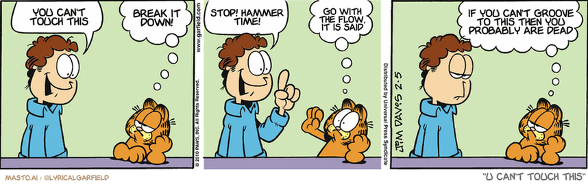 Original Garfield comic from February 5, 2010
Text replaced with lyrics from: U Can't Touch This

Transcript:
• You Can't Touch This
• Break It Down!
• Stop! Hammer Time!
• Go With The Flow, It Is Said
• If You Can't Groove To This Then You Probably Are Dead


--------------
Original Text:
• Jon:  Let's do something.
• Garfield:  Like what?
• Jon:  Something fun!
• Garfield:  No way!  You know how I hate trying new things.