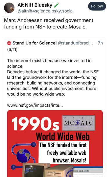 Alt NIH Bluesky @altnih4science.bsky.social:
Marc Andreesen received government funding from NSF to create Mosaic.

Quoted:
Stand Up for Science!:
The internet exists because we invested in science.
Decades before it changed the world, the NSF laid the groundwork for the internet-funding research, building networks, and connecting universities. Without public investment, there would be no world wide web.