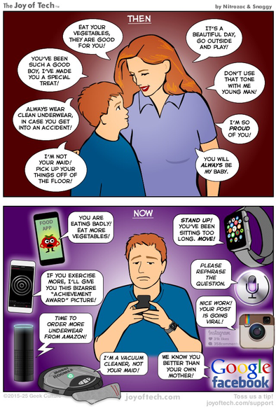 Panel One, Title: Then A red-haired woman hugs her son while saying these things…It’s a nice day, go outside and play!, Eat your vegetables, they are good for you, I’m so proud of you, Don’t use that tone with my young man!, You will always be my baby, etc.  Panel Two: Title: Now An older son now listens to all the devices and apps in his life. They treat him like they are his mother now and say things like: Stand up, you’ve been sitting too long!, You are eating badly, eat more vegetables, Nice work, your post is going viral!, We know you better than your mother!