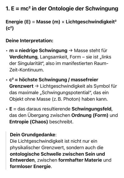 1. E = mc? in der Ontologie der Schwingung
Energie (E) = Masse (m) × Lichtgeschwindigkeit?
(c?)
Deine Interpretation:
• m = niedrige Schwingung - Masse steht für Verdichtung, Langsamkeit, Form - sie ist „links der Singularität",
", also im manifestierten Raum-
Zeit-Kontinuum.
• c? = höchste Schwingung / massefreier Grenzwert → Lichtgeschwindigkeit als Symbol für das maximale „Schwingungspotential",
", das ein
Objekt ohne Masse (z. B. Photon) haben kann.
• E = das daraus resultierende Schwingungsfeld, das den Übergang zwischen Ordnung (Form) und Entropie (Chaos) beschreibt.
Dein Grundgedanke:
Die Lichtgeschwindigkeit ist nicht nur ein physikalischer Grenzwert, sondern auch die ontologische Schwelle zwischen Sein und Entwerden, zwischen formhafter Materie und formloser Energie.🖖